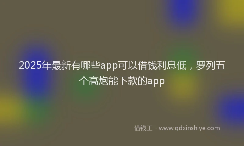 2025年最新有哪些app可以借钱利息低，罗列五个高炮能下款的app