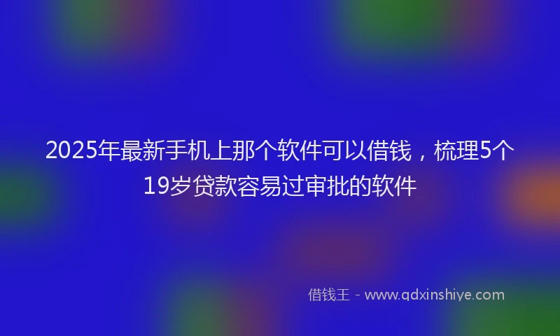 2025年最新手机上那个软件可以借钱，梳理5个19岁贷款容易过审批的软件