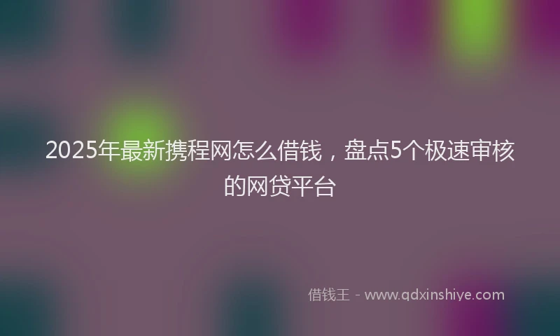 2025年最新携程网怎么借钱，盘点5个极速审核的网贷平台