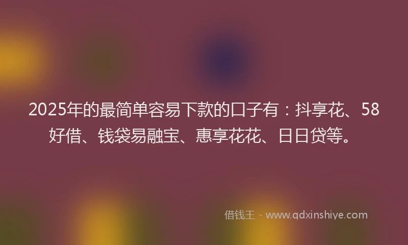 2025年的最简单容易下款的口子有：抖享花、58好借、钱袋易融宝、惠享花花、日日贷等。