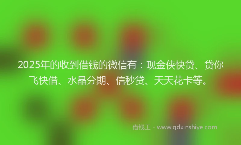 2025年的收到借钱的微信有：现金侠快贷、贷你飞快借、水晶分期、信秒贷、天天花卡等。