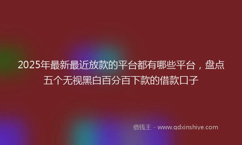 2025年最新最近放款的平台都有哪些平台，盘点五个无视黑白百分百下款的借款口子