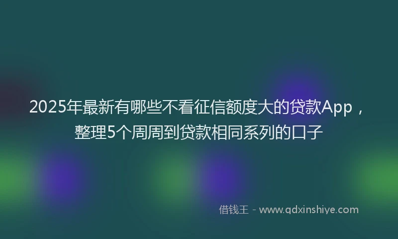 2025年最新有哪些不看征信额度大的贷款App，整理5个周周到贷款相同系列的口子