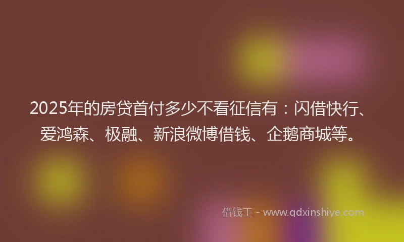 2025年的房贷首付多少不看征信有：闪借快行、爱鸿森、极融、新浪微博借钱、企鹅商城等。