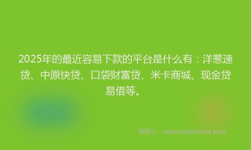 2025年的最近容易下款的平台是什么有：洋葱速贷、中原快贷、口袋财富贷、米卡商城、现金贷易借等。