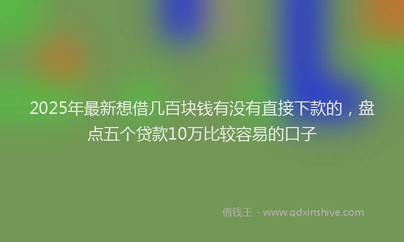 2025年最新想借几百块钱有没有直接下款的，盘点五个贷款10万比较容易的口子