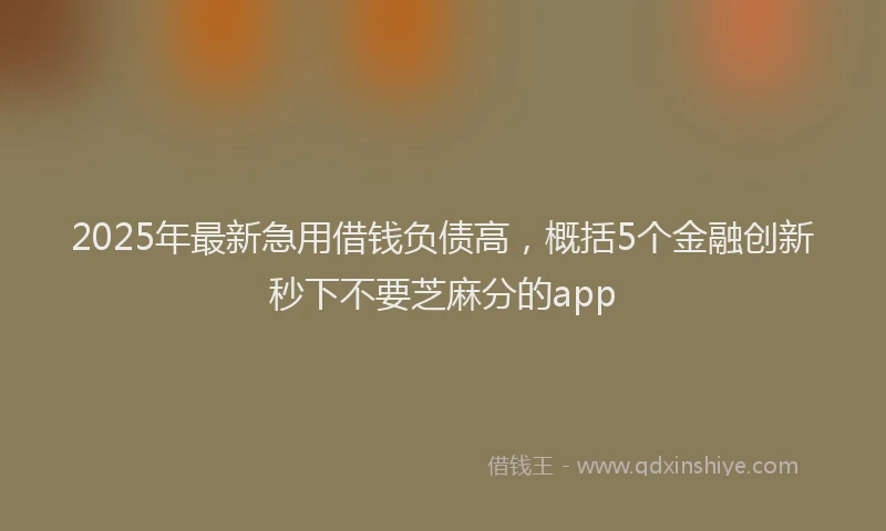 2025年最新急用借钱负债高，概括5个金融创新秒下不要芝麻分的app