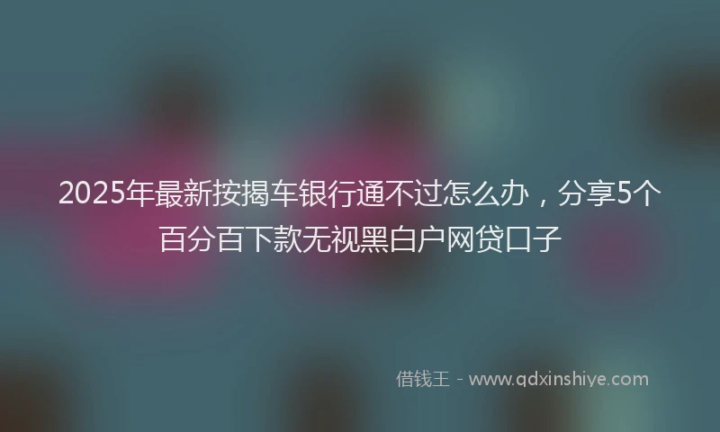 2025年最新按揭车银行通不过怎么办，分享5个百分百下款无视黑白户网贷口子