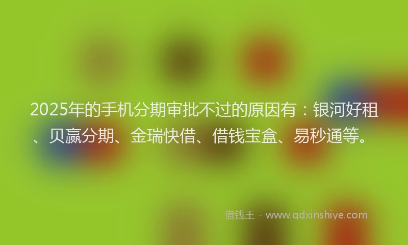 2025年的手机分期审批不过的原因有：银河好租、贝赢分期、金瑞快借、借钱宝盒、易秒通等。