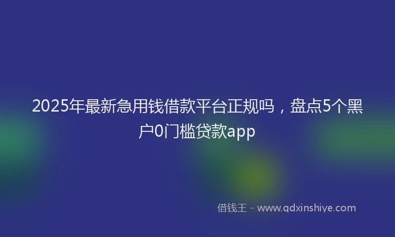 2025年最新急用钱借款平台正规吗，盘点5个黑户0门槛贷款app