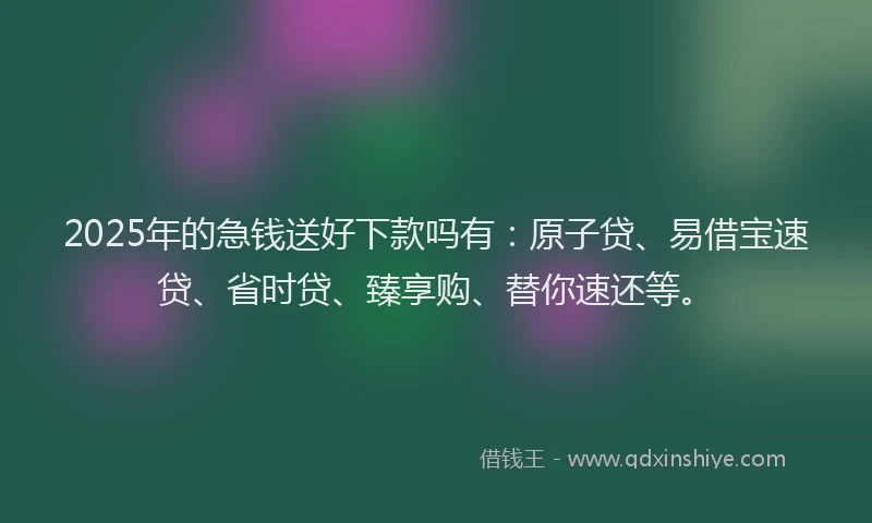 2025年的急钱送好下款吗有：原子贷、易借宝速贷、省时贷、臻享购、替你速还等。