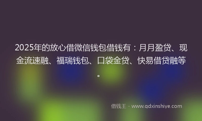 2025年的放心借微信钱包借钱有：月月盈贷、现金流速融、福瑞钱包、口袋金贷、快易借贷融等。
