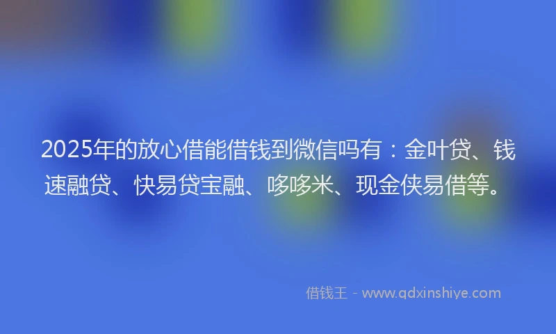 2025年的放心借能借钱到微信吗有:金叶贷、钱速融贷、快易贷宝融、哆哆米、现金侠易借等。