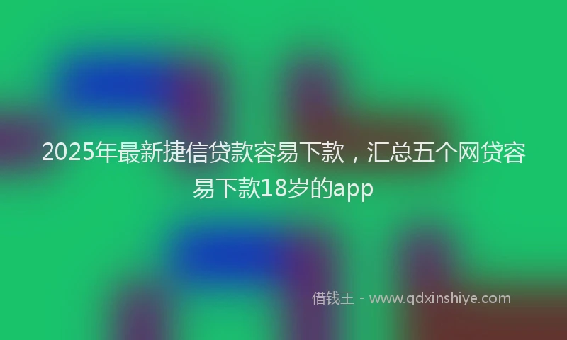 2025年最新捷信贷款容易下款，汇总五个网贷容易下款18岁的app