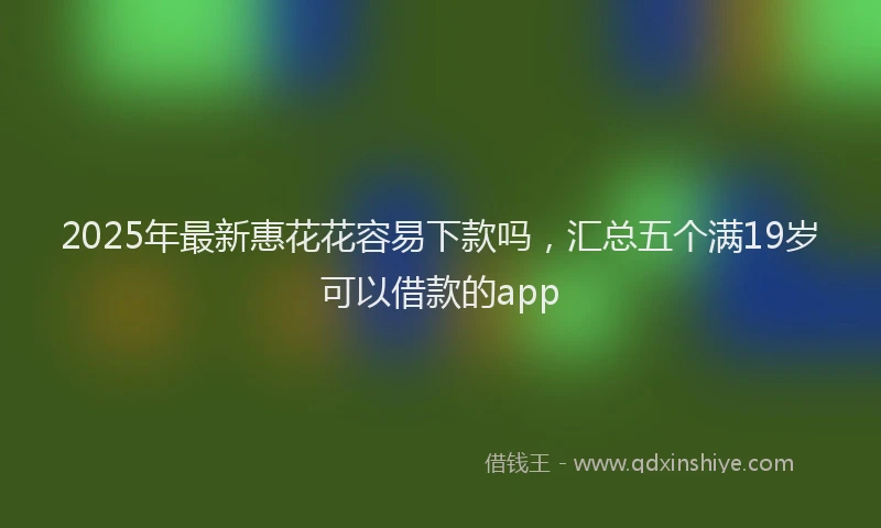 2025年最新惠花花容易下款吗，汇总五个满19岁可以借款的app