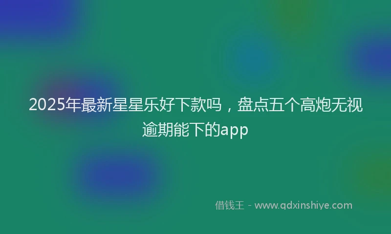 2025年最新星星乐好下款吗，盘点五个高炮无视逾期能下的app