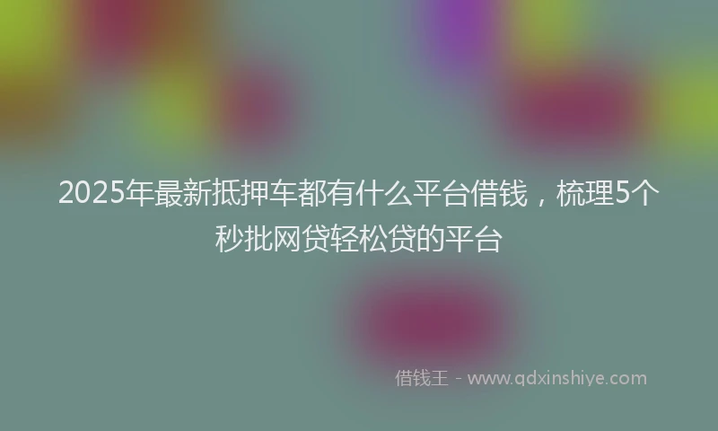 2025年最新抵押车都有什么平台借钱，梳理5个秒批网贷轻松贷的平台