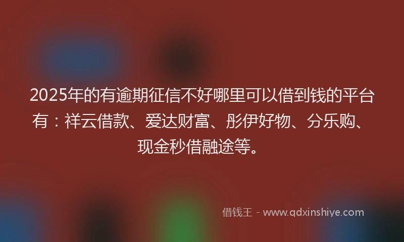 2025年的有逾期征信不好哪里可以借到钱的平台有：祥云借款、爱达财富、彤伊好物、分乐购、现金秒借融途等。