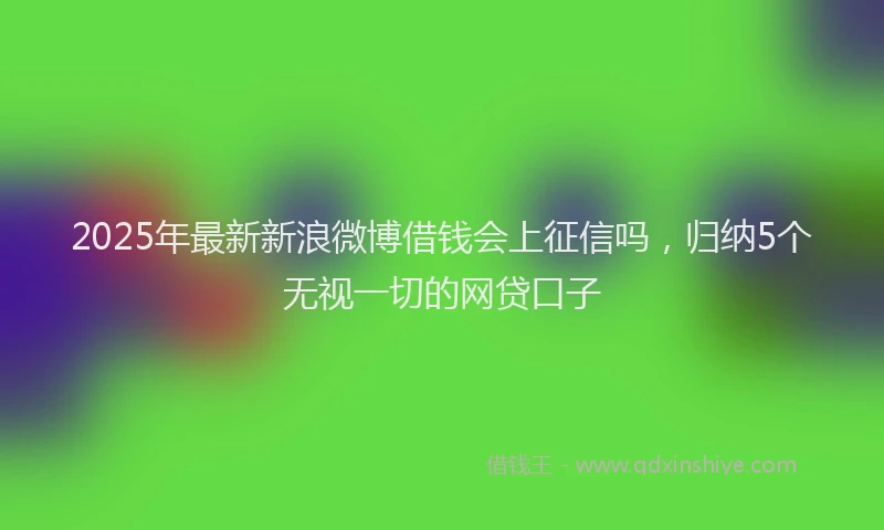 2025年最新新浪微博借钱会上征信吗，归纳5个无视一切的网贷口子
