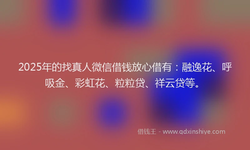 2025年的找真人微信借钱放心借有：融逸花、呼吸金、彩虹花、粒粒贷、祥云贷等。