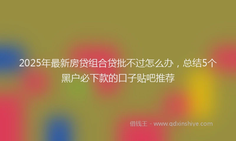 2025年最新房贷组合贷批不过怎么办，总结5个黑户必下款的口子贴吧推荐