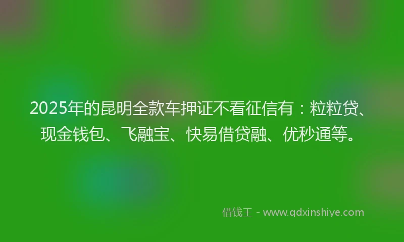 2025年的昆明全款车押证不看征信有：粒粒贷、现金钱包、飞融宝、快易借贷融、优秒通等。