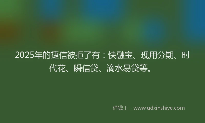 2025年的捷信被拒了有：快融宝、现用分期、时代花、瞬信贷、滴水易贷等。