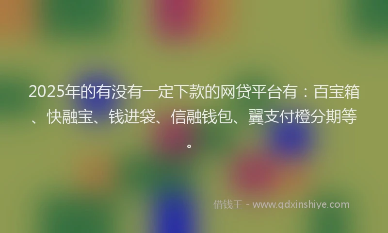2025年的有没有一定下款的网贷平台有：百宝箱、快融宝、钱进袋、信融钱包、翼支付橙分期等。