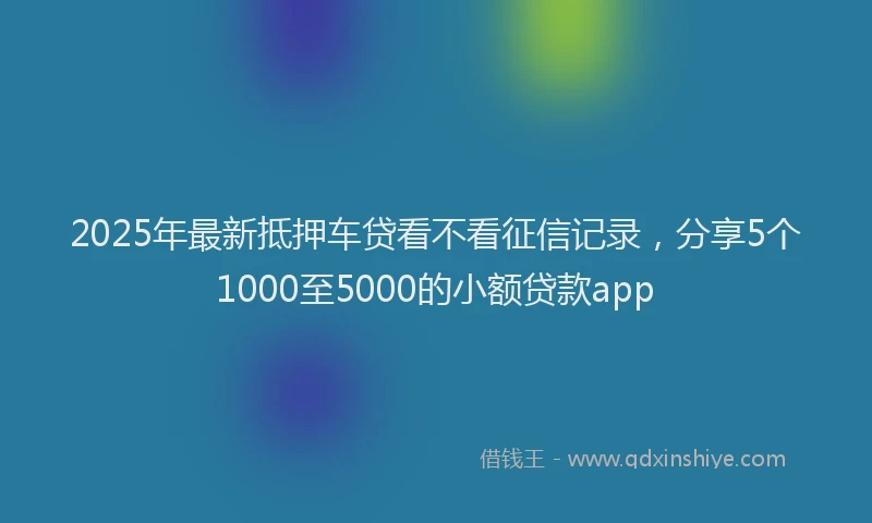 2025年最新抵押车贷看不看征信记录，分享5个1000至5000的小额贷款app
