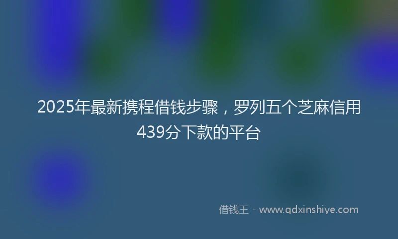 2025年最新携程借钱步骤，罗列五个芝麻信用439分下款的平台