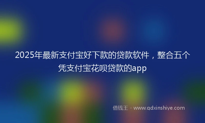 2025年最新支付宝好下款的贷款软件，整合五个凭支付宝花呗贷款的app