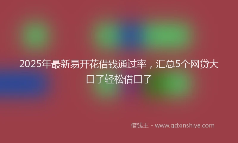 2025年最新易开花借钱通过率，汇总5个网贷大口子轻松借口子