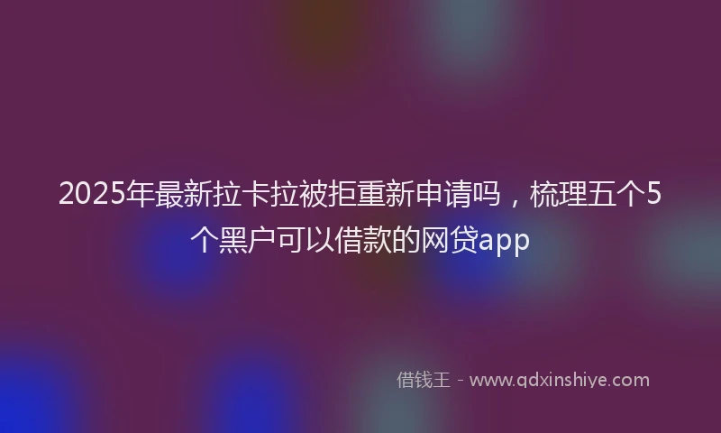 2025年最新拉卡拉被拒重新申请吗，梳理五个5个黑户可以借款的网贷app