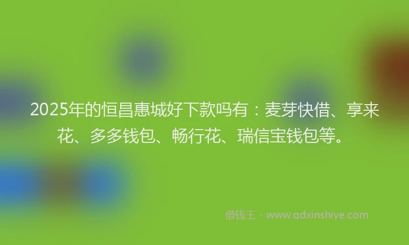 2025年的恒昌惠城好下款吗有：麦芽快借、享来花、多多钱包、畅行花、瑞信宝钱包等。