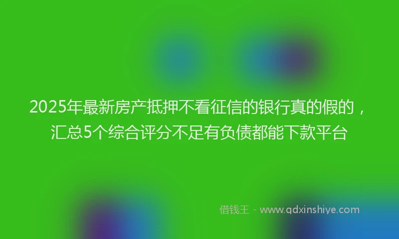 2025年最新房产抵押不看征信的银行真的假的，汇总5个综合评分不足有负债都能下款平台
