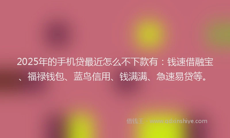 2025年的手机贷最近怎么不下款有：钱速借融宝、福禄钱包、蓝鸟信用、钱满满、急速易贷等。