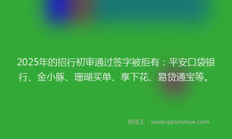 2025年的招行初审通过签字被拒有：平安口袋银行、金小豚、珊瑚买单、享下花、易贷通宝等。