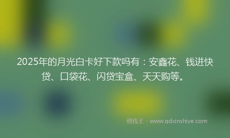 2025年的月光白卡好下款吗有：安鑫花、钱进快贷、口袋花、闪贷宝盒、天天购等。