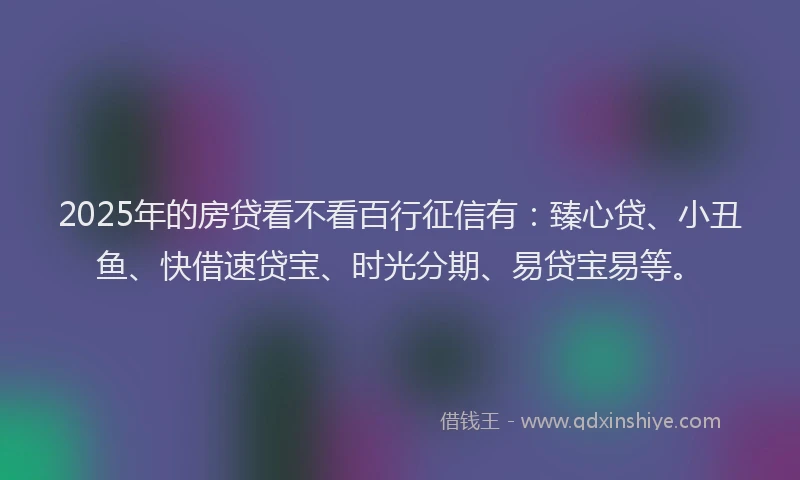 2025年的房贷看不看百行征信有：臻心贷、小丑鱼、快借速贷宝、时光分期、易贷宝易等。
