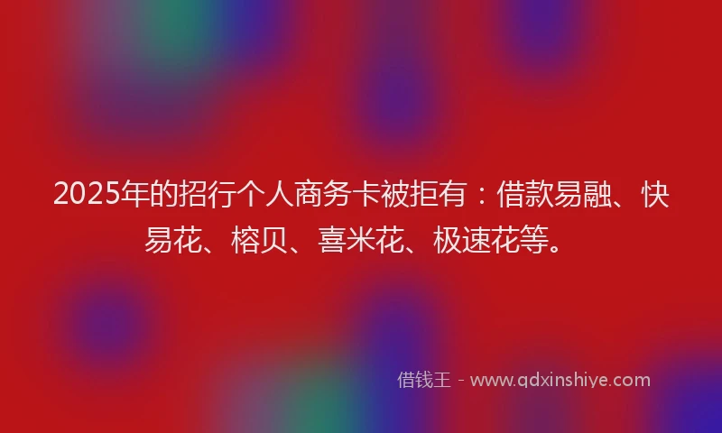 2025年的招行个人商务卡被拒有：借款易融、快易花、榕贝、喜米花、极速花等。