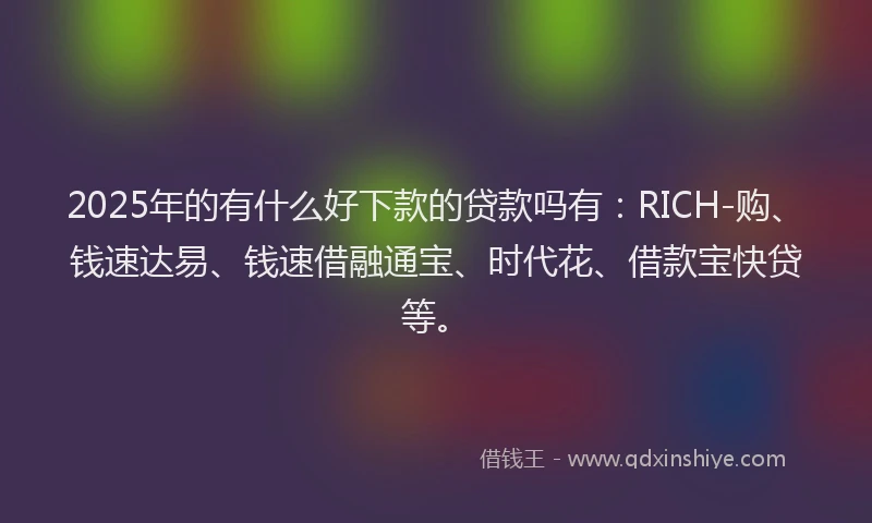 2025年的有什么好下款的贷款吗有：RICH-购、钱速达易、钱速借融通宝、时代花、借款宝快贷等。