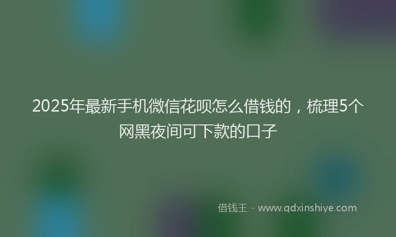 2025年最新手机微信花呗怎么借钱的，梳理5个网黑夜间可下款的口子