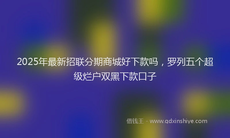 2025年最新招联分期商城好下款吗，罗列五个超级烂户双黑下款口子