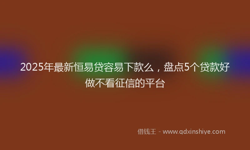2025年最新恒易贷容易下款么，盘点5个贷款好做不看征信的平台