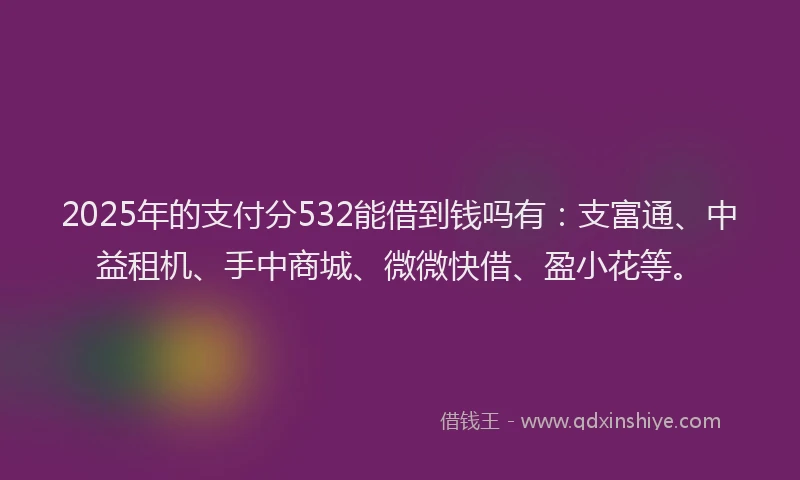 2025年的支付分532能借到钱吗有：支富通、中益租机、手中商城、微微快借、盈小花等。