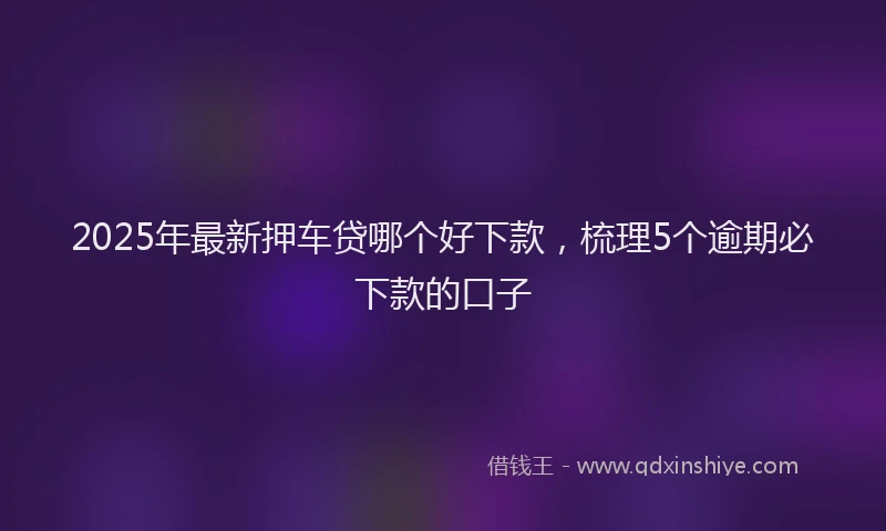 2025年最新押车贷哪个好下款，梳理5个逾期必下款的口子
