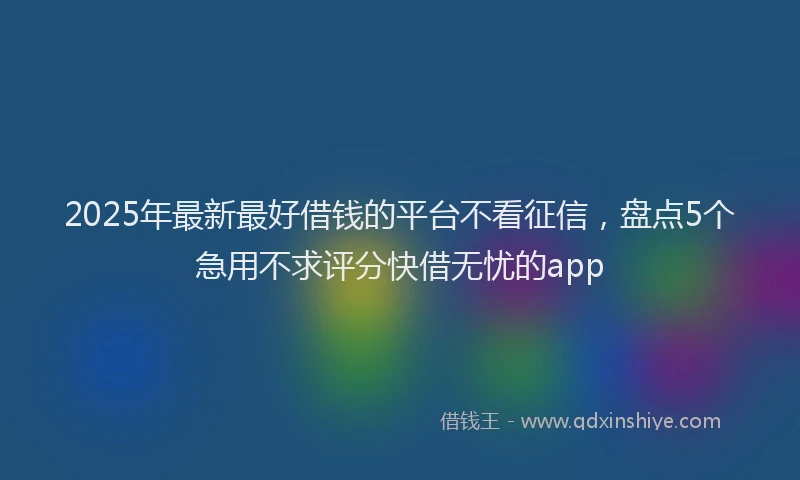 2025年最新最好借钱的平台不看征信，盘点5个急用不求评分快借无忧的app