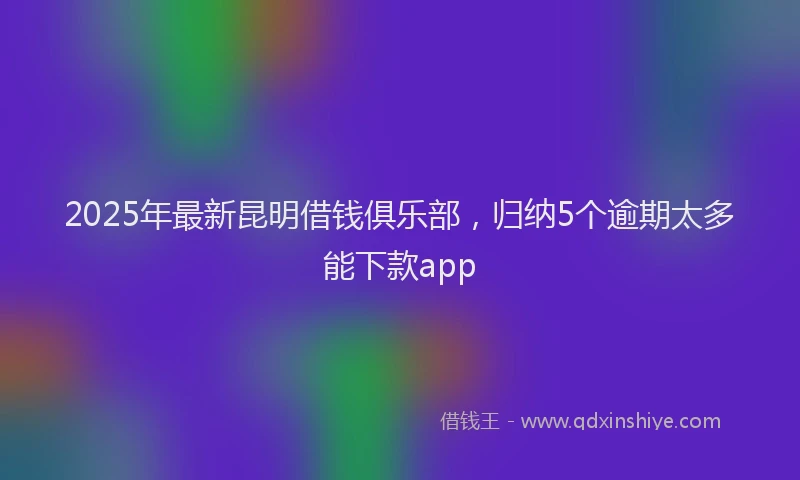 2025年最新昆明借钱俱乐部，归纳5个逾期太多能下款app