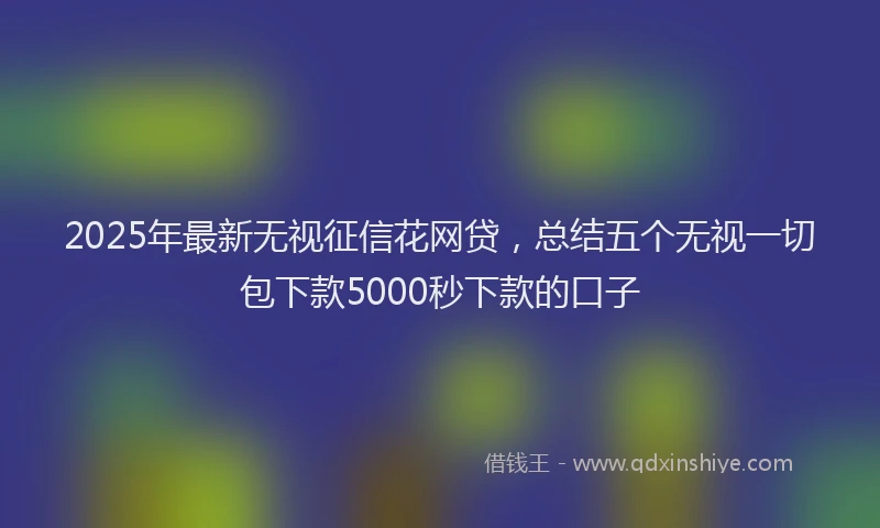 2025年最新无视征信花网贷，总结五个无视一切包下款5000秒下款的口子
