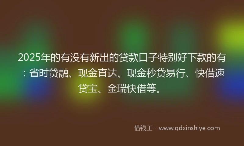 2025年的有没有新出的贷款口子特别好下款的有：省时贷融、现金直达、现金秒贷易行、快借速贷宝、金瑞快借等。